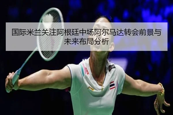 国际米兰关注阿根廷中场阿尔马达转会前景与未来布局分析