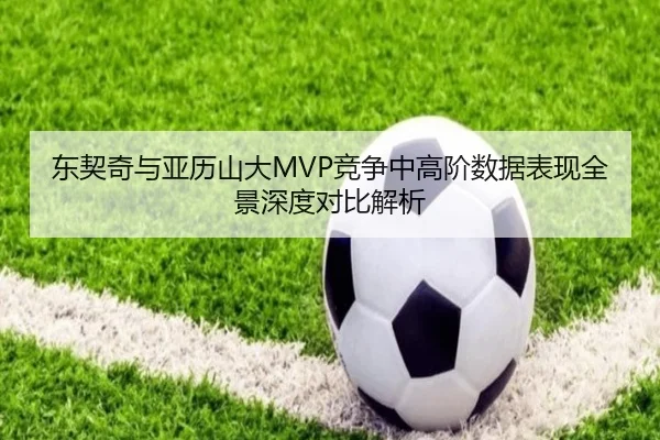东契奇与亚历山大MVP竞争中高阶数据表现全景深度对比解析