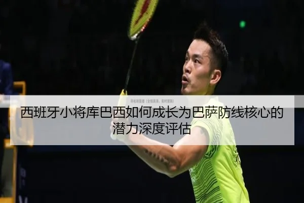 西班牙小将库巴西如何成长为巴萨防线核心的潜力深度评估