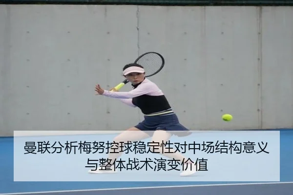 曼联分析梅努控球稳定性对中场结构意义与整体战术演变价值