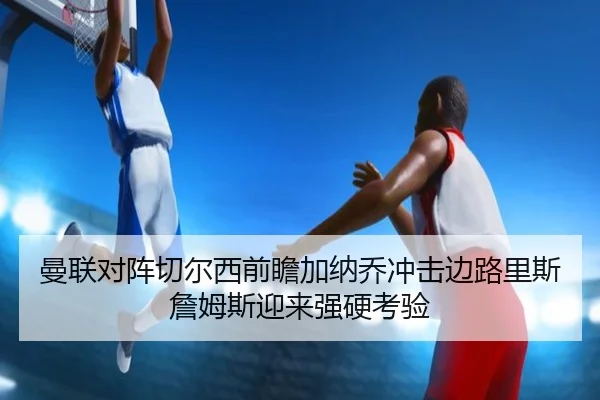 曼联对阵切尔西前瞻加纳乔冲击边路里斯詹姆斯迎来强硬考验