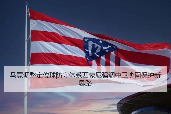 马竞调整定位球防守体系西蒙尼强调中卫协同保护新思路